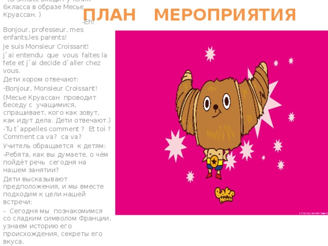  ПЛАН МЕРОПРИЯТИЯ  (В 3класс входит ученик 6класса в образе Месье Круассан. ) -Eh! Bonjour, professeur, mes enfants,les parents! Je suis Monsieur Croissant! J`ai entendu que vous faites la fete et j`ai decide d`aller chez vous. Дети хором отвечают: Bonjour, Monsieur Croissant! (Месье Круассан проводит беседу с учащимися, спрашивает, кого как зовут, как идут дела. Дети отвечают.) Tu t`appelles comment ? Et toi ? Comment ca va? ca va? Учитель обращается к детям: -Ребята, как вы думаете, о чём пойдёт речь сегодня на нашем занятии? Дети высказывают предположения, и мы вместе подходим к цели нашей встречи: - Сегодня мы познакомимся со сладким символом Франции, узнаем историю его происхождения, секреты его вкуса. 
