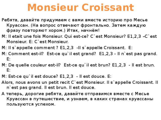 Monsieur Croissant Ребята, давайте придумаем с вами вместе историю про Месье Круассан. (На вопрос отвечают фронтально. Затем каждую фразу повторяют хором.) Итак, начнём! M: Il etait une fois Monsieur. Qui est-ce? C`est Monsieur? E1,2,3 –C`est Monsieur. E: C`est Monsieur. M: Il s`appelle comment ? Е1,2,3 -Il s`appelle Croissant. Е: M: Comment est-il? Est-ce qu`il est grand? E1,2,3 - Il n`est pas grand. Е: M: De quelle couleur est-il? Est-ce qu`il est brun? E1,2,3 - Il est brun. Е: M: Est-ce qu`il est douce? Е1,2,3 - Il est douce. Е: Alors, nous avons un petit recit C`est Monsieur. Il s`appelle Croissant. Il n`est pas grand. Il est brun. Il est douce. А теперь, дорогие ребята, давайте отправимся вместе с Месье Круассан в путешествие, и узнаем, в каких странах круассаны пользуются успехом. 