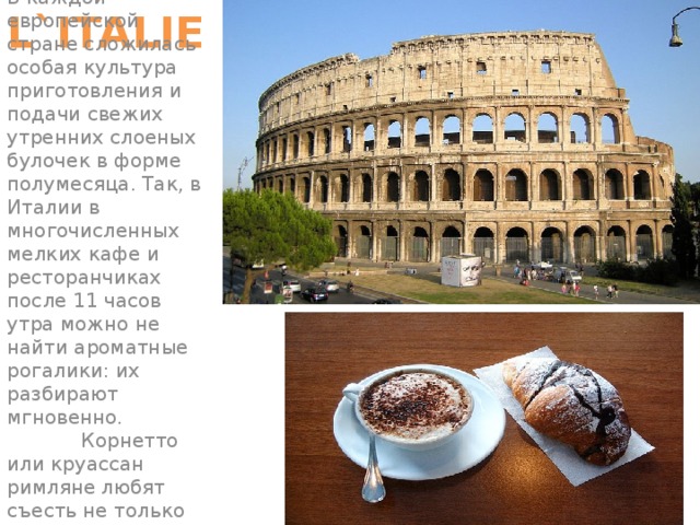 L`ITALIE В каждой европейской стране сложилась особая культура приготовления и подачи свежих утренних слоеных булочек в форме полумесяца. Так, в Италии в многочисленных мелких кафе и ресторанчиках после 11 часов утра можно не найти ароматные рогалики: их разбирают мгновенно. Корнетто или круассан римляне любят съесть не только на завтрак, но и на  ночь глядя.         