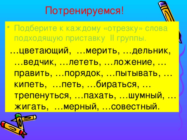 Потренируемся! Подберите к каждому «отрезку» слова подходящую приставку II группы.  … цветающий, …мерить, …дельник, …ведчик, …лететь, …ложение, …править, …порядок, …пытывать, …кипеть, …петь, …бираться, …трепенуться, …пахать, …шумный, …жигать, …мерный, …совестный. 