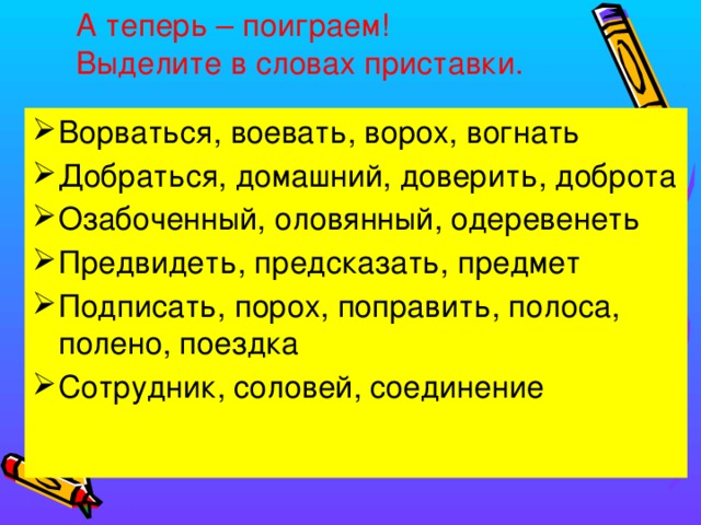 А теперь – поиграем!  Выделите в словах приставки. Ворваться, воевать, ворох, вогнать Добраться, домашний, доверить, доброта Озабоченный, оловянный, одеревенеть Предвидеть, предсказать, предмет Подписать, порох, поправить, полоса, полено, поездка Сотрудник, соловей, соединение 