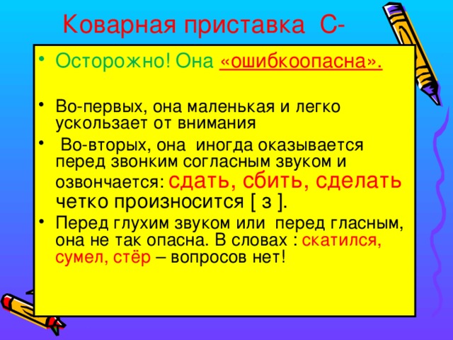Коварная приставка С-   Осторожно! Она «ошибкоопасна». Во-первых, она маленькая и легко ускользает от внимания  Во-вторых, она иногда оказывается перед звонким согласным звуком и озвончается: сдать, сбить, сделать четко произносится [ з ]. Перед глухим звуком или перед гласным, она не так опасна. В словах : скатился, сумел, стёр – вопросов нет!  