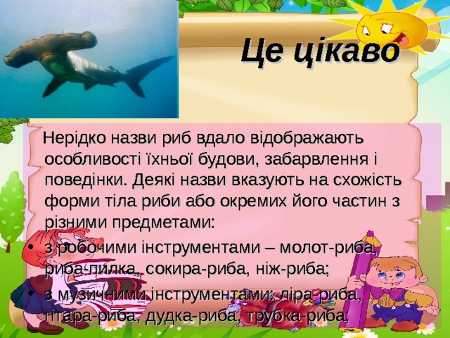 Це цікаво  Нерідко назви риб вдало відображають особливості їхньої будови, забарвлення і поведінки. Деякі назви вказують на схожість форми тіла риби або окремих його частин з різними предметами: з робочими інструментами – молот-риба, риба-пилка, сокира-риба, ніж-риба; з музичними інструментами: ліра-риба, гітара-риба, дудка-риба, трубка-риба;  