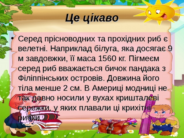 Це цікаво Серед прісноводних та прохідних риб є велетні. Наприклад білуга, яка досягає 9 м завдовжки, її маса 1560 кг. Пігмеєм серед риб вважається бичок пандака з Філіппінських островів. Довжина його тіла менше 2 см. В Америці модниці не так давно носили у вухах кришталеві сережки, у яких плавали ці крихітні рибки. 