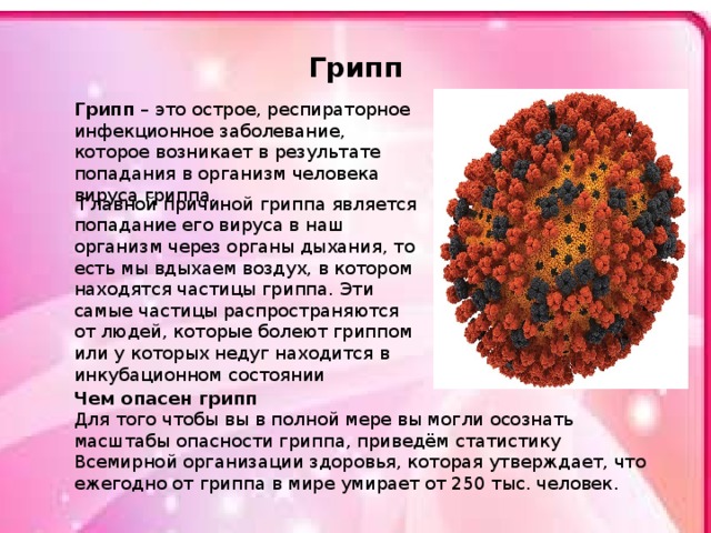 Грипп Грипп – это острое, респираторное инфекционное заболевание, которое возникает в результате попадания в организм человека вируса гриппа.  Главной причиной гриппа является попадание его вируса в наш организм через органы дыхания, то есть мы вдыхаем воздух, в котором находятся частицы гриппа. Эти самые частицы распространяются от людей, которые болеют гриппом или у которых недуг находится в инкубационном состоянии Чем опасен грипп Для того чтобы вы в полной мере вы могли осознать масштабы опасности гриппа, приведём статистику Всемирной организации здоровья, которая утверждает, что ежегодно от гриппа в мире умирает от 250 тыс. человек . 