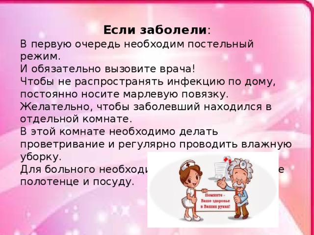 Если заболели : В первую очередь необходим постельный режим. И обязательно вызовите врача! Чтобы не распространять инфекцию по дому, постоянно носите марлевую повязку. Желательно, чтобы заболевший находился в отдельной комнате. В этой комнате необходимо делать проветривание и регулярно проводить влажную уборку. Для больного необходимо выделить отдельное полотенце и посуду. 