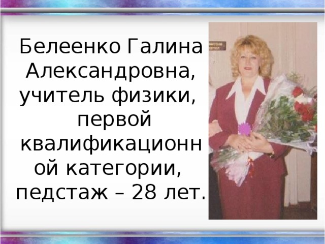 Белеенко Галина Александровна,  учитель физики,  первой квалификационной категории,  педстаж – 28 лет.