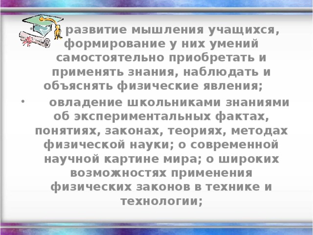     ·   развитие мышления учащихся, формирование у них умений самостоятельно приобретать и применять знания, наблюдать и объяснять физические явления;         овладение школьниками знаниями об экспериментальных фактах, понятиях, законах, теориях, методах физической науки; о современной научной картине мира; о широких возможностях применения физических законов в технике и технологии;