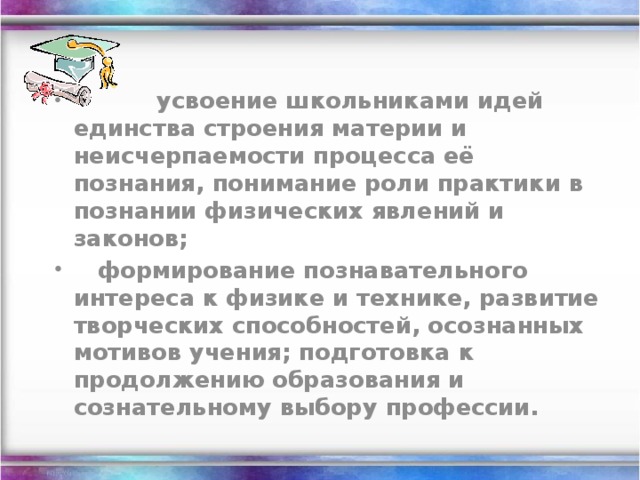             усвоение школьниками идей единства строения материи и неисчерпаемости процесса её познания, понимание роли практики в познании физических явлений и законов;    формирование познавательного интереса к физике и технике, развитие творческих способностей, осознанных мотивов учения; подготовка к продолжению образования и сознательному выбору профессии.
