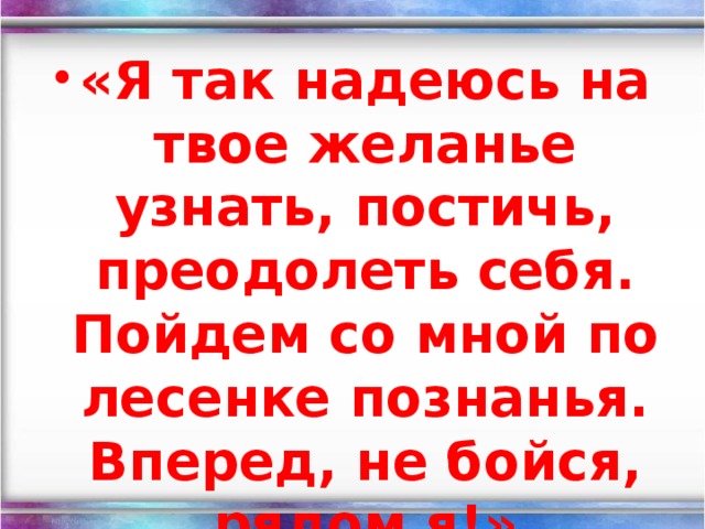 «Я так надеюсь на твое желанье узнать, постичь, преодолеть себя. Пойдем со мной по лесенке познанья. Вперед, не бойся, рядом я!»