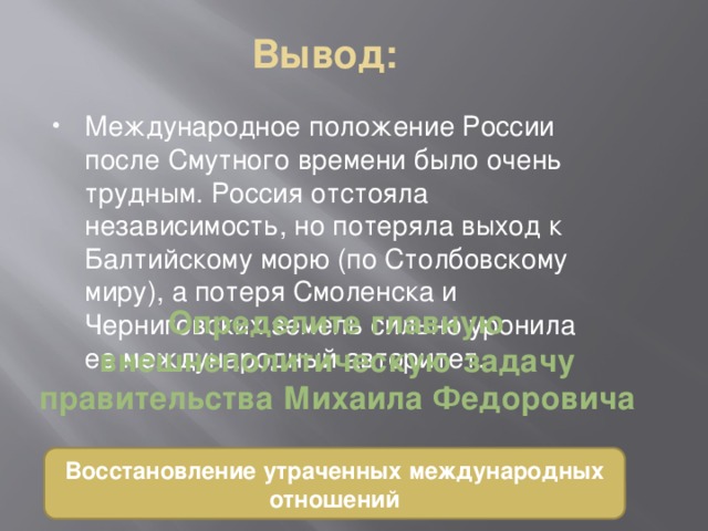 Вывод: Международное положение России после Смутного времени было очень трудным. Россия отстояла независимость, но потеряла выход к Балтийскому морю (по Столбовскому миру), а потеря Смоленска и Черниговских земель сильно уронила ее международный авторитет. Определите главную внешнеполитическую задачу правительства Михаила Федоровича Восстановление утраченных международных отношений 