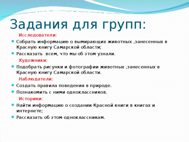 Задания для групп:  Исследователи: Собрать информацию о вымирающих животных ,занесенных в Красную книгу Самарской области; Рассказать всем, что мы об этом узнали.  Художники: Подобрать рисунки и фотографии животных ,занесенных в Красную книгу Самарской области.  Наблюдатели: Создать правила поведения в природе. Познакомить с ними одноклассников.  Историки: Найти информацию о создании Красной книги в книгах и интернете; Рассказать об этом одноклассникам. 