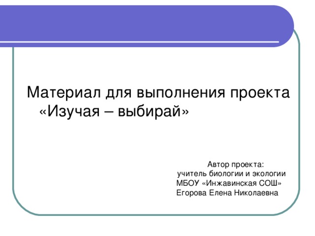 Материал для выполнения проекта «Изучая – выбирай»  Автор проекта: учитель биологии и экологии МБОУ «Инжавинская СОШ» Егорова Елена Николаевна 