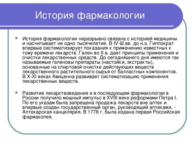 История фармакологии История фармакологии неразрывно связана с историей медицины и насчитывает не одно тысячелетие. В IV-Ш вв. до н.э. Гиппократ впервые систематизирует показания к применению известных к тому времени лекарств. Гален во II в. дает принципы применения и очистки лекарственных средств. До сегодняшнего дня имеются так называемые галеновы препараты (настойки, экстракты), основанные на спиртовой очистке действующих веществ лекарственного растительного сырья от балластных компонентов. В X-XI веках Авиценна развивает систематизацию применения лекарственных веществ.  Развитие лекарствоведения и в последующем фармакологии в России получило мощный импульс в XVIII веке реформами Петра I. По его указам была запрещена продажа лекарств вне аптек и впервые создан государственный орган, руководящий аптеками, - Аптекарская канцелярия. В 1778 г. была издана первая Российская фармакопея. 