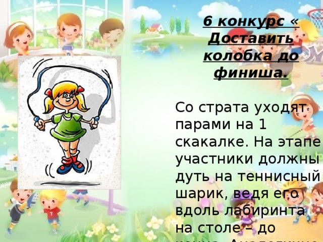 6 конкурс « Доставить колобка до финиша.  Со страта уходят парами на 1 скакалке. На этапе участники должны дуть на теннисный шарик, ведя его вдоль лабиринта на столе – до конца. Аналогично проходит следующая пара .   