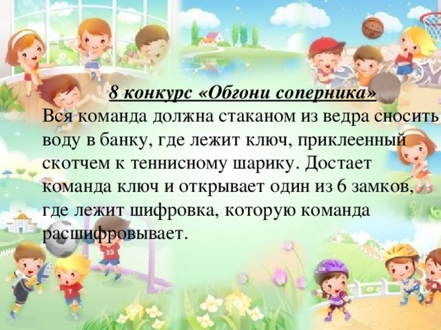 8 конкурс «Обгони соперника» Вся команда должна стаканом из ведра сносить воду в банку, где лежит ключ, приклеенный скотчем к теннисному шарику. Достает команда ключ и открывает один из 6 замков, где лежит шифровка, которую команда расшифровывает. 