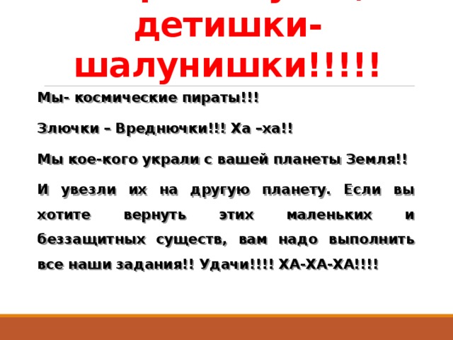 Здравствуйте, детишки-шалунишки!!!!! Мы- космические пираты!!! Злючки – Вреднючки!!! Ха –ха!! Мы кое-кого украли с вашей планеты Земля!! И увезли их на другую планету. Если вы хотите вернуть этих маленьких и беззащитных существ, вам надо выполнить все наши задания!! Удачи!!!! ХА-ХА-ХА!!!! 