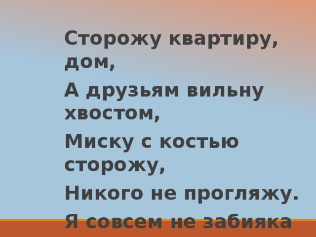 Сторожу квартиру, дом, А друзьям вильну хвостом, Миску с костью сторожу, Никого не прогляжу. Я совсем не забияка Ваша верная ……………..  собака 