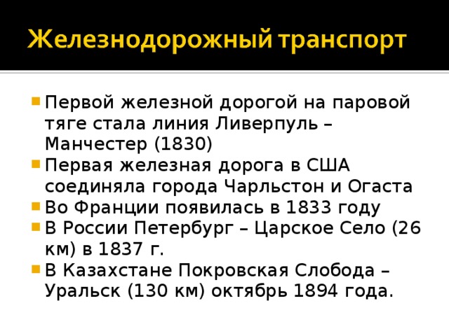 Первой железной дорогой на паровой тяге стала линия Ливерпуль – Манчестер (1830) Первая железная дорога в США соединяла города Чарльстон и Огаста Во Франции появилась в 1833 году В России Петербург – Царское Село (26 км) в 1837 г. В Казахстане Покровская Слобода – Уральск (130 км) октябрь 1894 года. 