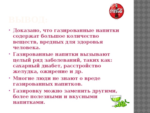 Вывод: Доказано, что газированные напитки содержат большое количество веществ, вредных для здоровья человека. Газированные напитки вызывают целый ряд заболеваний, таких как: сахарный диабет, расстройство желудка, ожирение и др. Многие люди не знают о вреде газированных напитков. Газировку можно заменить другими, более полезными и вкусными напитками. 