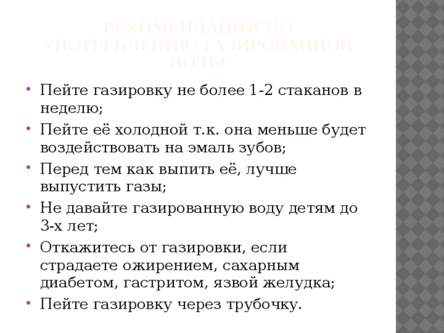 Рекомендации по употреблению газированной воды Пейте газировку не более 1-2 стаканов в неделю; Пейте её холодной т.к. она меньше будет воздействовать на эмаль зубов; Перед тем как выпить её, лучше выпустить газы; Не давайте газированную воду детям до 3-х лет; Откажитесь от газировки, если страдаете ожирением, сахарным диабетом, гастритом, язвой желудка; Пейте газировку через трубочку. 