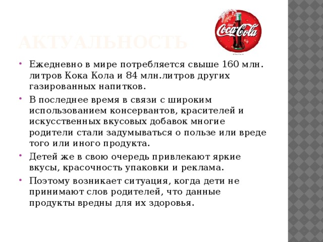 Актуальность Ежедневно в мире потребляется свыше 160 млн. литров Кока Кола и 84 млн.литров других газированных напитков. В последнее время в связи с широким использованием консервантов, красителей и искусственных вкусовых добавок многие родители стали задумываться о пользе или вреде того или иного продукта. Детей же в свою очередь привлекают яркие вкусы, красочность упаковки и реклама. Поэтому возникает ситуация, когда дети не принимают слов родителей, что данные продукты вредны для их здоровья. 