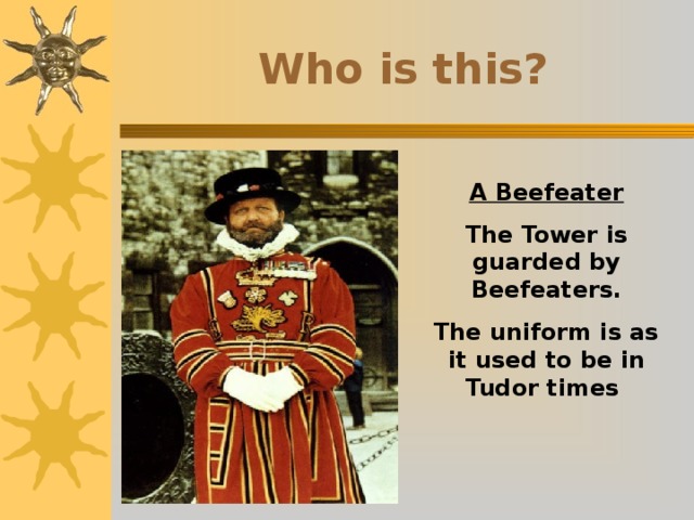 Who is this? A Beefeater The Tower is guarded by Beefeaters. The uniform is as it used to be in Tudor times 