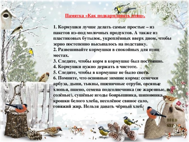 Памятка «Как подкармливать птиц». 1. Кормушки лучше делать самые простые – из пакетов из–под молочных продуктов. А также из пластиковых бутылок, укреплённых вверх дном, чтобы зерно постепенно высыпалось на подставку. 2. Развешивайте кормушки в спокойных для птиц местах. 3. Следите, чтобы корм в кормушке был постоянно. 4. Кормушки нужно держать в чистоте. 5. Следите, чтобы в кормушке не было снега. 6. Помните, что основные зимние корма: семечки арбуза, дыни, тыквы, пшеничные отруби, овсяные хлопья, пшено, семена подсолнечника (не жаренные, не солёные), сушёные ягоды боярышника, шиповника, крошки белого хлеба, несолёное свиное сало, говяжий жир. Нельзя давать чёрный хлеб.