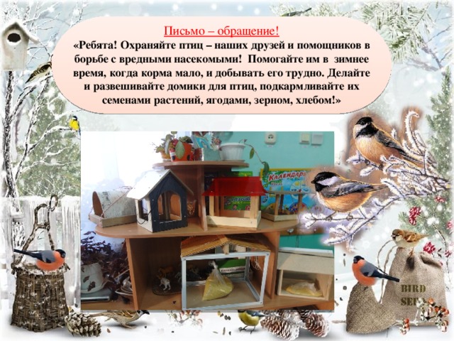 Письмо – обращение! «Ребята! Охраняйте птиц – наших друзей и помощников в борьбе с вредными насекомыми! Помогайте им в зимнее время, когда корма мало, и добывать его трудно. Делайте и развешивайте домики для птиц, подкармливайте их семенами растений, ягодами, зерном, хлебом!»