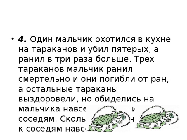 4.  Один мальчик охотился в кухне на тараканов и убил пятерых, а ранил в три раза больше. Трех тараканов мальчик ранил смертельно и они погибли от ран, а остальные тараканы выздоровели, но обиделись на мальчика навсегда и ушли к соседям. Сколько тараканов ушло к соседям навсегда? 