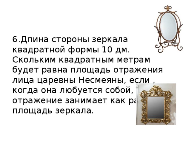 6.Дпина стороны зеркала квадратной формы 10 дм. Скольким квадратным метрам будет равна площадь отражения лица царевны Несмеяны, если , когда она любуется собой, это отражение занимает как раз всю площадь зеркала. 