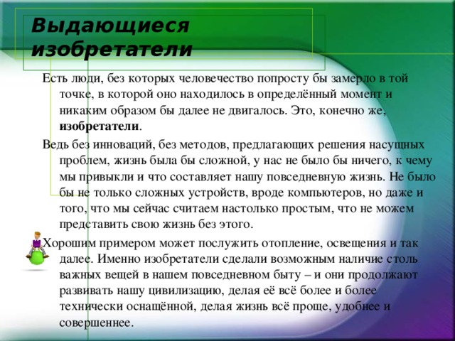 Выдающиеся изобретатели Есть люди, без которых человечество попросту бы замерло в той точке, в которой оно находилось в определённый момент и никаким образом бы далее не двигалось. Это, конечно же, изобретатели . Ведь без инноваций, без методов, предлагающих решения насущных проблем, жизнь была бы сложной, у нас не было бы ничего, к чему мы привыкли и что составляет нашу повседневную жизнь. Не было бы не только сложных устройств, вроде компьютеров, но даже и того, что мы сейчас считаем настолько простым, что не можем представить свою жизнь без этого. Хорошим примером может послужить отопление, освещения и так далее. Именно изобретатели сделали возможным наличие столь важных вещей в нашем повседневном быту – и они продолжают развивать нашу цивилизацию, делая её всё более и более технически оснащённой, делая жизнь всё проще, удобнее и совершеннее. 
