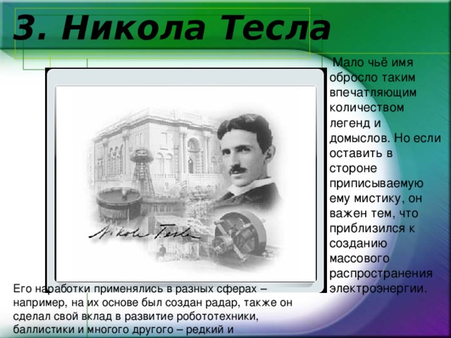    3. Никола Тесла  Мало чьё имя обросло таким впечатляющим количеством легенд и домыслов. Но если оставить в стороне приписываемую ему мистику, он важен тем, что приблизился к созданию массового распространения электроэнергии.  Его наработки применялись в разных сферах – например, на их основе был создан радар, также он сделал свой вклад в развитие робототехники, баллистики и многого другого – редкий и исключительный талант. 