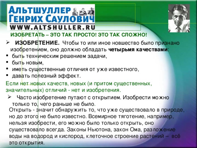 ИЗОБРЕТАТЬ – ЭТО ТАК ПРОСТО! ЭТО ТАК СЛОЖНО!  ИЗОБРЕТЕНИЕ. Чтобы то или иное новшество было признано изобретением, оно должно обладать четырьмя качествами :  быть техническим решением задачи,  быть новым,  иметь существенные отличия от уже известного,  давать полезный эффект. Если нет новых качеств, новых (и притом существенных, значительных) отличий - нет и изобретения.  Часто изобретение путают с открытием. Изобрести можно только то, чего раньше не было . Открыть - значит обнаружить то, что уже существовало в природе, но до этого не было известно. Всемирное тяготение, например, нельзя изобрести, его можно было только открыть, оно существовало всегда. Законы Ньютона, закон Ома, разложение воды на водород и кислород, клеточное строение растений – всё это открытия.   