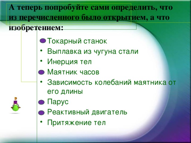 А теперь попробуйте сами определить, что из перечисленного было открытием, а что изобретением:   Токарный станок Выплавка из чугуна стали Инерция тел Маятник часов Зависимость колебаний маятника от его длины Парус Реактивный двигатель Притяжение тел 