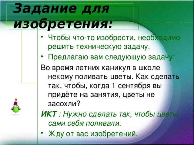 Задание для изобретения: Чтобы что-то изобрести, необходимо решить техническую задачу. Предлагаю вам следующую задачу: Во время летних каникул в школе некому поливать цветы. Как сделать так, чтобы, когда 1 сентября вы придёте на занятия, цветы не засохли? ИКТ : Нужно сделать так, чтобы цветы сами себя поливали. Жду от вас изобретений. 