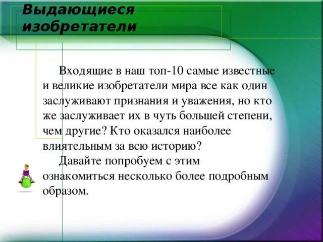 Выдающиеся изобретатели    Входящие в наш топ-10 самые известные и великие изобретатели мира все как один заслуживают признания и уважения, но кто же заслуживает их в чуть большей степени, чем другие? Кто оказался наиболее влиятельным за всю историю?  Давайте попробуем с этим ознакомиться несколько более подробным образом.   