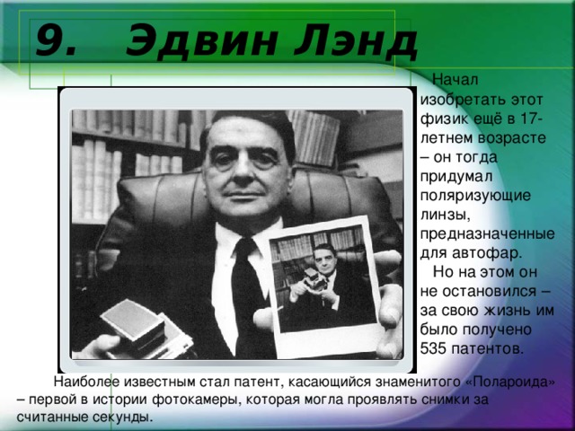 9.  Эдвин Лэнд  Начал изобретать этот физик ещё в 17-летнем возрасте – он тогда придумал поляризующие линзы, предназначенные для автофар.  Но на этом он не остановился – за свою жизнь им было получено 535 патентов.     Наиболее известным стал патент, касающийся знаменитого «Полароида» – первой в истории фотокамеры, которая могла проявлять снимки за считанные секунды. 