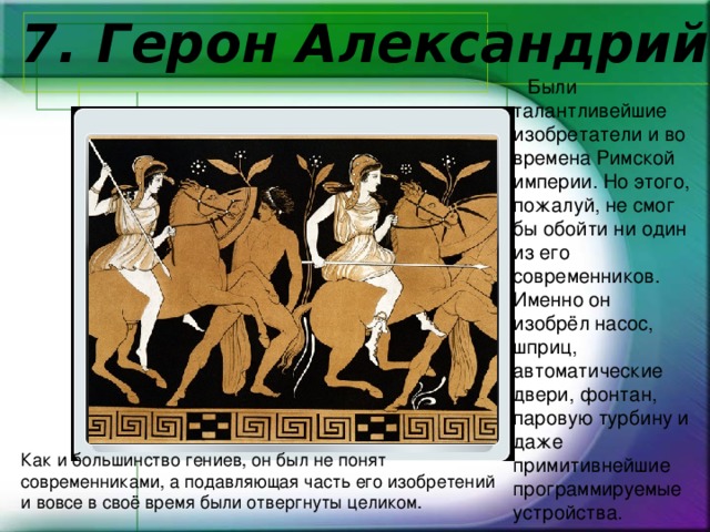    7. Герон Александрий  Были талантливейшие изобретатели и во времена Римской империи. Но этого, пожалуй, не смог бы обойти ни один из его современников. Именно он изобрёл насос, шприц, автоматические двери, фонтан, паровую турбину и даже примитивнейшие программируемые устройства.  Как и большинство гениев, он был не понят современниками, а подавляющая часть его изобретений и вовсе в своё время были отвергнуты целиком. 