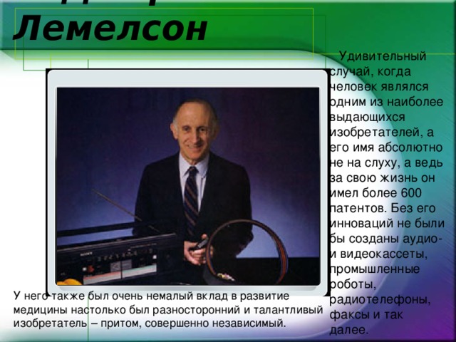    6. Джером Хал Лемелсон  Удивительный случай, когда человек являлся одним из наиболее выдающихся изобретателей, а его имя абсолютно не на слуху, а ведь за свою жизнь он имел более 600 патентов. Без его инноваций не были бы созданы аудио-и видеокассеты, промышленные роботы, радиотелефоны, факсы и так далее. У него также был очень немалый вклад в развитие медицины настолько был разносторонний и талантливый изобретатель – притом, совершенно независимый. 