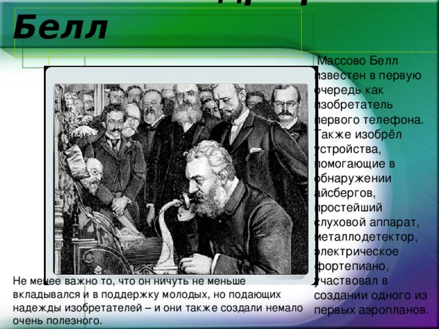    4. Александр Грэм Белл  Массово Белл известен в первую очередь как изобретатель первого телефона. Также изобрёл устройства, помогающие в обнаружении айсбергов, простейший слуховой аппарат, металлодетектор, электрическое фортепиано, участвовал в создании одного из первых аэропланов.  Не менее важно то, что он ничуть не меньше вкладывался и в поддержку молодых, но подающих надежды изобретателей – и они также создали немало очень полезного. 