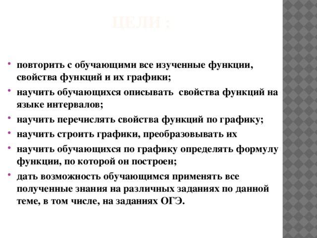 Цели :   повторить с обучающими все изученные функции, свойства функций и их графики; научить обучающихся описывать свойства функций на языке интервалов; научить перечислять свойства функций по графику; научить строить графики, преобразовывать их научить обучающихся по графику определять формулу функции, по которой он построен; дать возможность обучающимся применять все полученные знания на различных заданиях по данной теме, в том числе, на заданиях ОГЭ. 