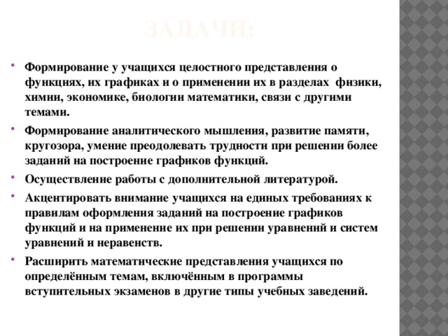 Задачи:   Формирование у учащихся целостного представления о функциях, их графиках и о применении их в разделах физики, химии, экономике, биологии математики, связи с другими темами. Формирование аналитического мышления, развитие памяти, кругозора, умение преодолевать трудности при решении более заданий на построение графиков функций. Осуществление работы с дополнительной литературой. Акцентировать внимание учащихся на единых требованиях к правилам оформления заданий на построение графиков функций и на применение их при решении уравнений и систем уравнений и неравенств. Расширить математические представления учащихся по определённым темам, включённым в программы вступительных экзаменов в другие типы учебных заведений. 