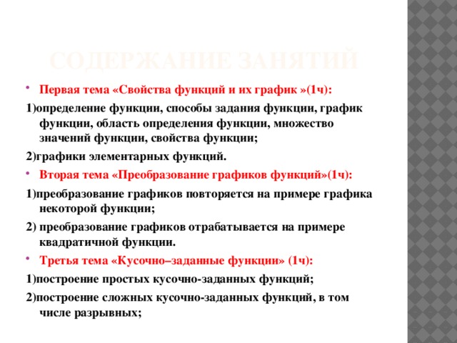 Содержание занятий Первая тема «Свойства функций и их график »(1ч): 1)определение функции, способы задания функции, график функции, область определения функции, множество значений функции, свойства функции; 2)графики элементарных функций. Вторая тема «Преобразование графиков функций»(1ч): 1)преобразование графиков повторяется на примере графика некоторой функции; 2) преобразование графиков отрабатывается на примере квадратичной функции. Третья тема «Кусочно–заданные функции» (1ч): 1)построение простых кусочно-заданных функций; 2)построение сложных кусочно-заданных функций, в том числе разрывных; 