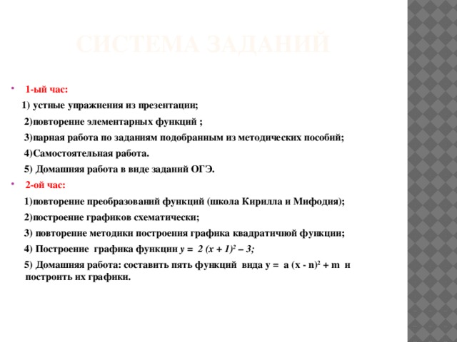 Система заданий 1-ый час:  1) устные упражнения из презентации;  2)повторение элементарных функций ;  3)парная работа по заданиям подобранным из методических пособий;  4)Самостоятельная работа.  5) Домашняя работа в виде заданий ОГЭ. 2-ой час:  1)повторение преобразований функций (школа Кирилла и Мифодия);  2)построение графиков схематически;  3) повторение методики построения графика квадратичной функции;  4) Построение графика функции у = 2 (х + 1) 2 – 3;  5) Домашняя работа: составить пять функций вида у = а (х - n) 2 + m и построить их графики.  