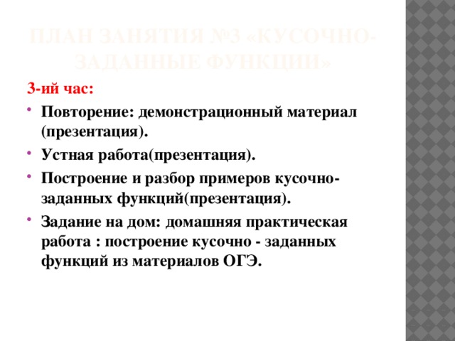 План занятия №3 «Кусочно-заданные функции» 3-ий час: Повторение: демонстрационный материал (презентация). Устная работа(презентация). Построение и разбор примеров кусочно-заданных функций(презентация). Задание на дом: домашняя практическая работа : построение кусочно - заданных функций из материалов ОГЭ.  
