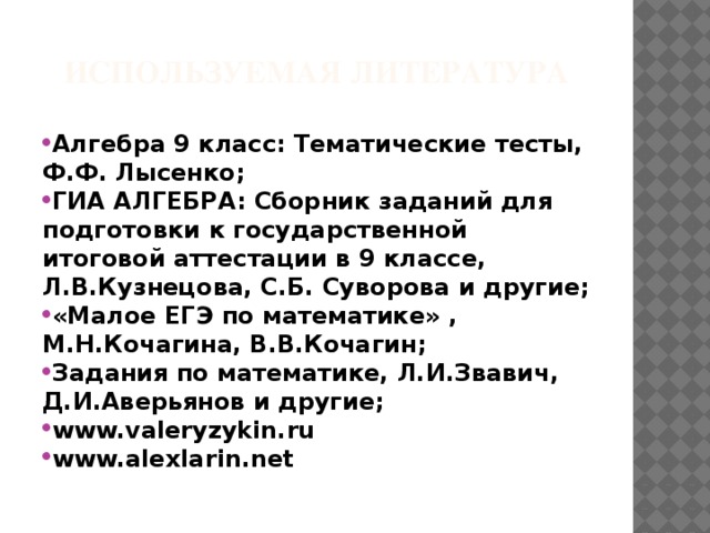 Используемая литература Алгебра 9 класс: Тематические тесты, Ф.Ф. Лысенко; ГИА АЛГЕБРА: Сборник заданий для подготовки к государственной итоговой аттестации в 9 классе, Л.В.Кузнецова, С.Б. Суворова и другие; «Малое ЕГЭ по математике» , М.Н.Кочагина, В.В.Кочагин; Задания по математике, Л.И.Звавич, Д.И.Аверьянов и другие; www.valeryzykin.ru www.alexlarin.net 