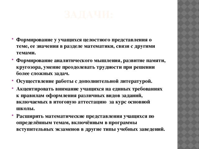 Задачи:   Формирование у учащихся целостного представления о теме, ее значения в разделе математики, связи с другими темами. Формирование аналитического мышления, развитие памяти, кругозора, умение преодолевать трудности при решении более сложных задач. Осуществление работы с дополнительной литературой. Акцентировать внимание учащихся на единых требованиях к правилам оформления различных видов заданий, включаемых в итоговую аттестацию  за курс основной  школы. Расширить математические представления учащихся по определённым темам, включённым в программы вступительных экзаменов в другие типы учебных заведений. 