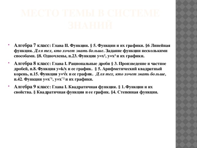 Место темы в системе знаний  Алгебра 7 класс : Глава II. Функции. § 5. Функции и их графики. §6 Линейная функция. Для тех, кто хочет знать больше . Задание функции несколькими способами. §8. Одночлены, п.23. Функция y=x², y=x³ и их графики. Алгебра 8 класс : Глава I. Рациональные дроби § 3. Произведение и частное дробей, п.8. Функция y=k/х и ее график. § 5. Арифметический квадратный корень, п.15. Функция y=√х и ее график. Для тех, кто хочет знать больше, п.42 . Функции y=xˉ¹, y=xˉ² и их графики. Алгебра 9 класс : Глава I. Квадратичная функция. § 1. Функции и их свойства. § Квадратичная функция и ее график. §4. Степенная функция.    