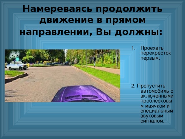 Намереваясь продолжить движение в прямом направлении, Вы должны:  Проехать перекресток первым.   2. Пропустить автомобиль с включенными проблесковым маячком и специальным звуковым сигналом. 